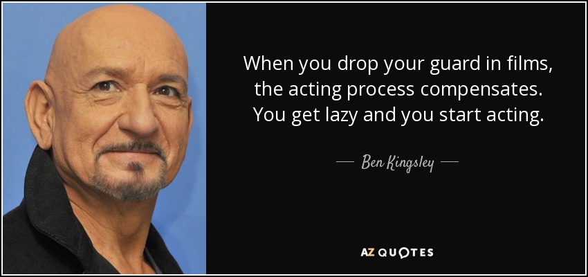 When you drop your guard in films, the acting process compensates. You get lazy and you start acting. - Ben Kingsley