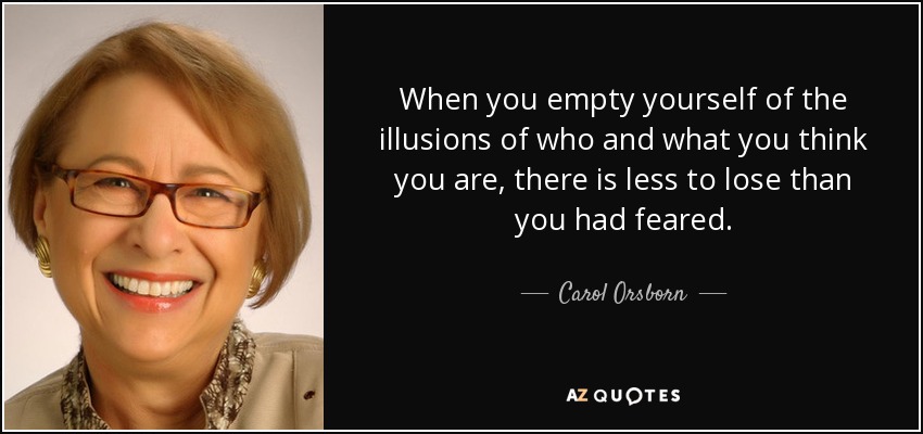 When you empty yourself of the illusions of who and what you think you are, there is less to lose than you had feared. - Carol Orsborn