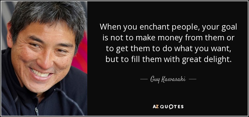 When you enchant people, your goal is not to make money from them or to get them to do what you want, but to fill them with great delight. - Guy Kawasaki