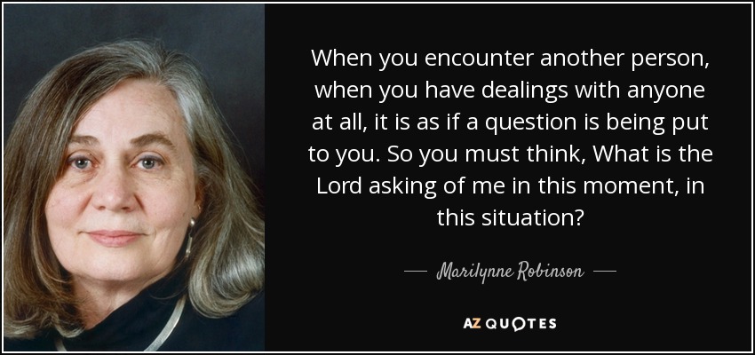 When you encounter another person, when you have dealings with anyone at all, it is as if a question is being put to you. So you must think, What is the Lord asking of me in this moment, in this situation? - Marilynne Robinson