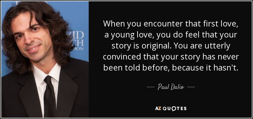 When you encounter that first love, a young love, you do feel that your story is original. You are utterly convinced that your story has never been told before, because it hasn't. - Paul Dalio