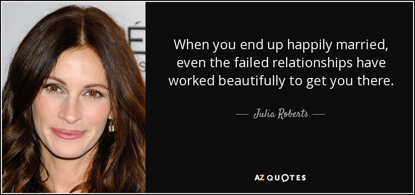 When you end up happily married, even the failed relationships have worked beautifully to get you there. - Julia Roberts