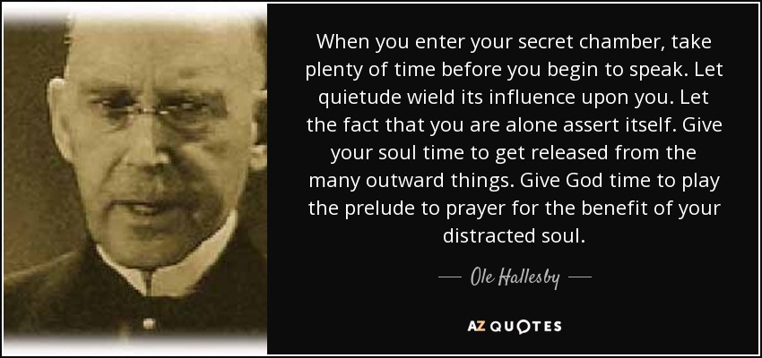 When you enter your secret chamber, take plenty of time before you begin to speak. Let quietude wield its influence upon you. Let the fact that you are alone assert itself. Give your soul time to get released from the many outward things. Give God time to play the prelude to prayer for the benefit of your distracted soul. - Ole Hallesby