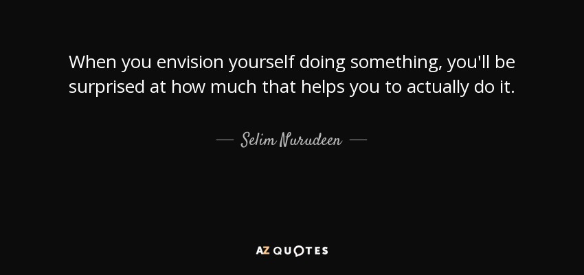 When you envision yourself doing something, you'll be surprised at how much that helps you to actually do it. - Selim Nurudeen