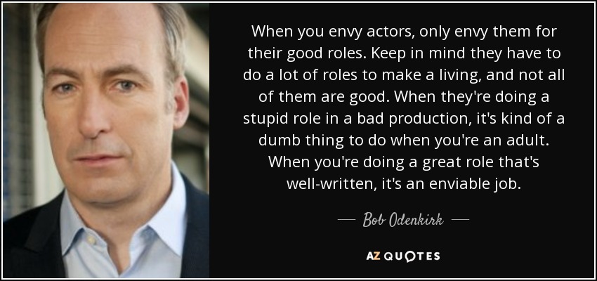 When you envy actors, only envy them for their good roles. Keep in mind they have to do a lot of roles to make a living, and not all of them are good. When they're doing a stupid role in a bad production, it's kind of a dumb thing to do when you're an adult. When you're doing a great role that's well-written, it's an enviable job. - Bob Odenkirk