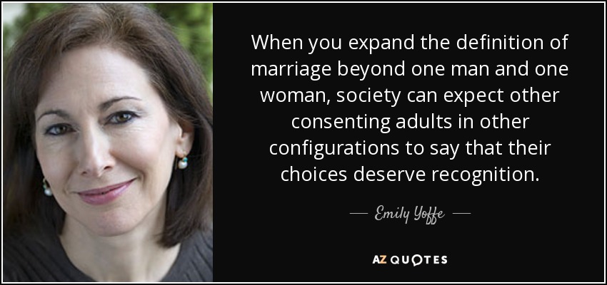 When you expand the definition of marriage beyond one man and one woman, society can expect other consenting adults in other configurations to say that their choices deserve recognition. - Emily Yoffe
