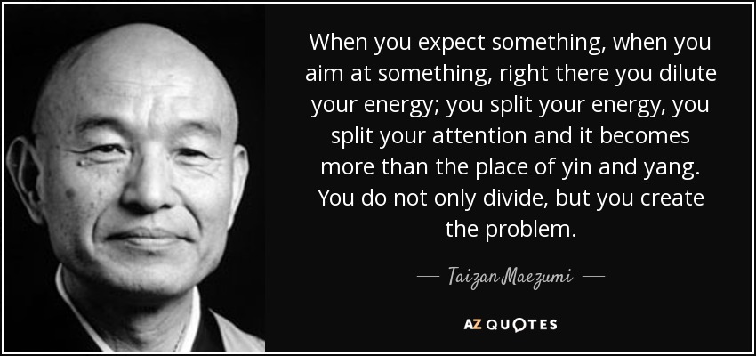 When you expect something, when you aim at something, right there you dilute your energy; you split your energy, you split your attention and it becomes more than the place of yin and yang. You do not only divide, but you create the problem. - Taizan Maezumi