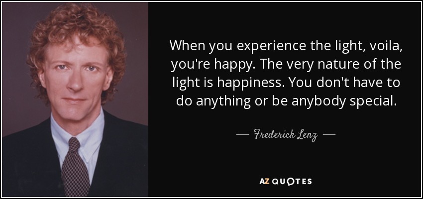 When you experience the light, voila, you're happy. The very nature of the light is happiness. You don't have to do anything or be anybody special. - Frederick Lenz