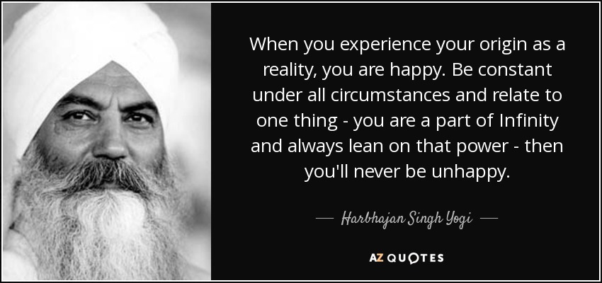 When you experience your origin as a reality, you are happy. Be constant under all circumstances and relate to one thing - you are a part of Infinity and always lean on that power - then you'll never be unhappy. - Harbhajan Singh Yogi