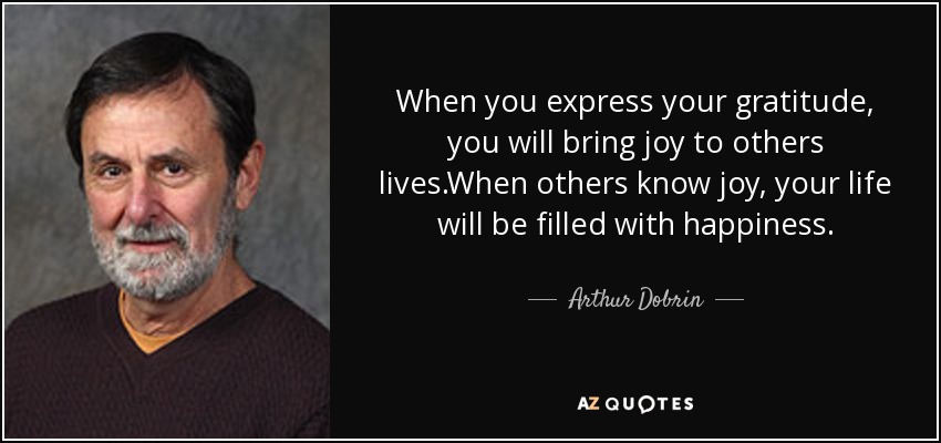 When you express your gratitude, you will bring joy to others lives.When others know joy, your life will be filled with happiness. - Arthur Dobrin