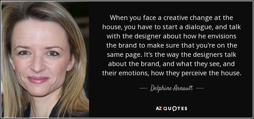 When you face a creative change at the house, you have to start a dialogue, and talk with the designer about how he envisions the brand to make sure that you're on the same page. It's the way the designers talk about the brand, and what they see, and their emotions, how they perceive the house. - Delphine Arnault