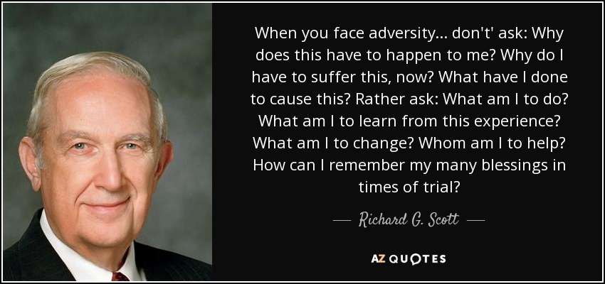 When you face adversity . . . don't' ask: Why does this have to happen to me? Why do I have to suffer this, now? What have I done to cause this? Rather ask: What am I to do? What am I to learn from this experience? What am I to change? Whom am I to help? How can I remember my many blessings in times of trial? - Richard G. Scott