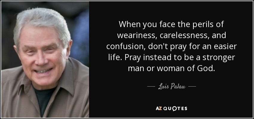When you face the perils of weariness, carelessness, and confusion, don't pray for an easier life. Pray instead to be a stronger man or woman of God. - Luis Palau