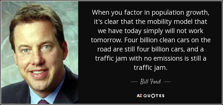 When you factor in population growth, it's clear that the mobility model that we have today simply will not work tomorrow. Four billion clean cars on the road are still four billion cars, and a traffic jam with no emissions is still a traffic jam. - Bill Ford