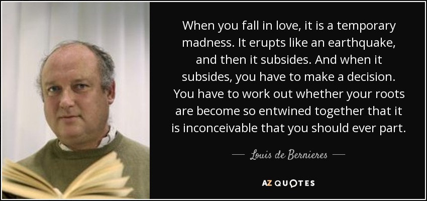 When you fall in love, it is a temporary madness. It erupts like an earthquake, and then it subsides. And when it subsides, you have to make a decision. You have to work out whether your roots are become so entwined together that it is inconceivable that you should ever part. - Louis de Bernieres
