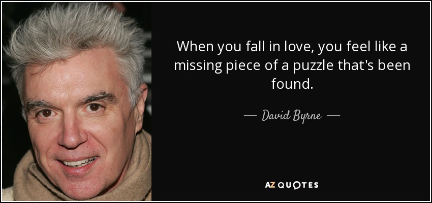 When you fall in love, you feel like a missing piece of a puzzle that's been found. - David Byrne