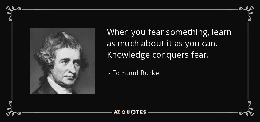 When you fear something, learn as much about it as you can. Knowledge conquers fear. - Edmund Burke