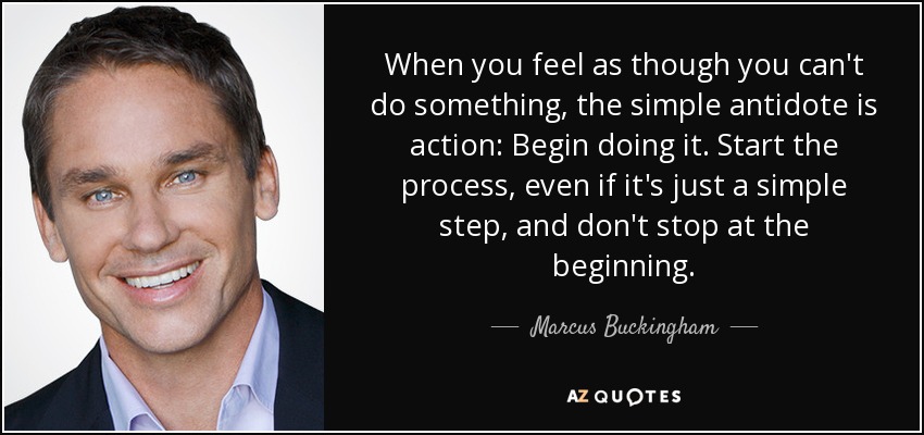 When you feel as though you can't do something, the simple antidote is action: Begin doing it. Start the process, even if it's just a simple step, and don't stop at the beginning. - Marcus Buckingham