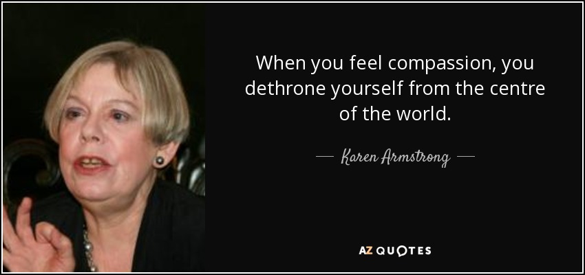 When you feel compassion, you dethrone yourself from the centre of the world. - Karen Armstrong