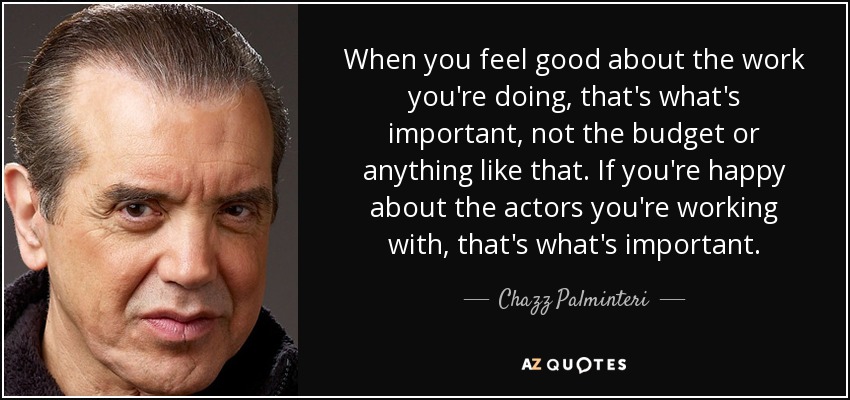 When you feel good about the work you're doing, that's what's important, not the budget or anything like that. If you're happy about the actors you're working with, that's what's important. - Chazz Palminteri