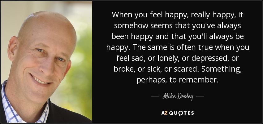 When you feel happy, really happy, it somehow seems that you've always been happy and that you'll always be happy. The same is often true when you feel sad, or lonely, or depressed, or broke, or sick, or scared. Something, perhaps, to remember. - Mike Dooley