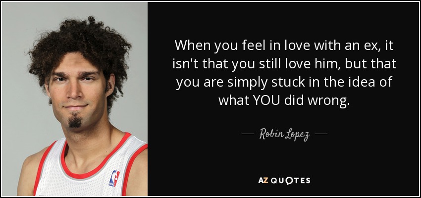 When you feel in love with an ex, it isn't that you still love him, but that you are simply stuck in the idea of what YOU did wrong. - Robin Lopez