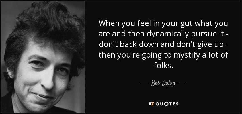 When you feel in your gut what you are and then dynamically pursue it - don't back down and don't give up - then you're going to mystify a lot of folks. - Bob Dylan