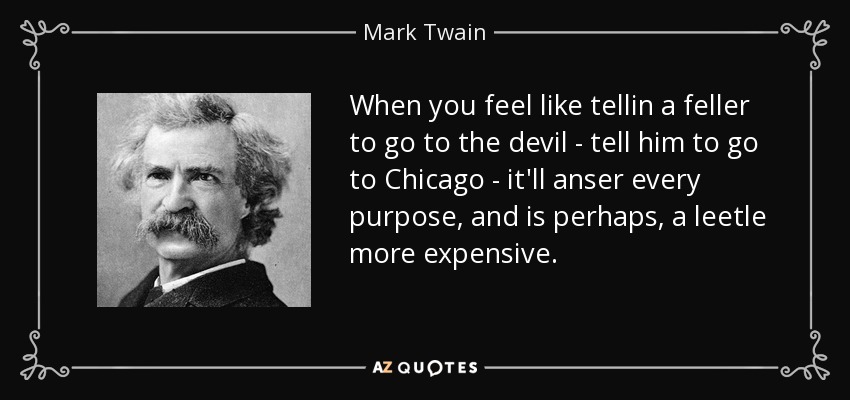 When you feel like tellin a feller to go to the devil - tell him to go to Chicago - it'll anser every purpose, and is perhaps, a leetle more expensive. - Mark Twain