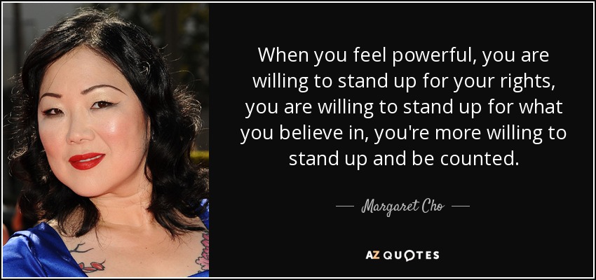 When you feel powerful, you are willing to stand up for your rights, you are willing to stand up for what you believe in, you're more willing to stand up and be counted. - Margaret Cho