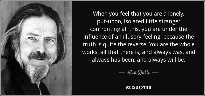 When you feel that you are a lonely, put-upon, isolated little stranger confronting all this, you are under the influence of an illusory feeling, because the truth is quite the reverse. You are the whole works, all that there is, and always was, and always has been, and always will be. - Alan Watts