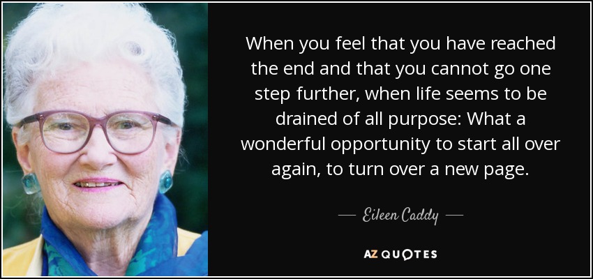 When you feel that you have reached the end and that you cannot go one step further, when life seems to be drained of all purpose: What a wonderful opportunity to start all over again, to turn over a new page. - Eileen Caddy