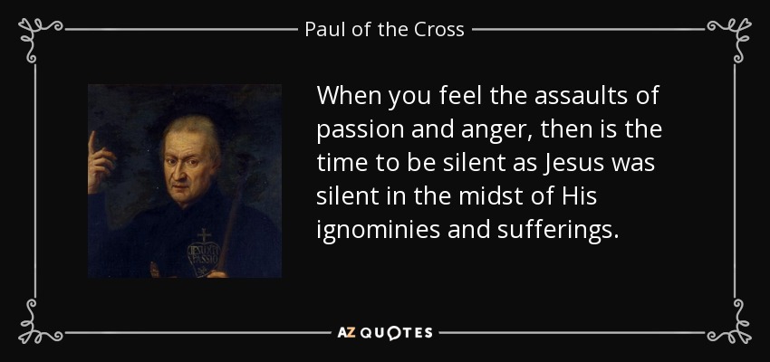 When you feel the assaults of passion and anger, then is the time to be silent as Jesus was silent in the midst of His ignominies and sufferings. - Paul of the Cross