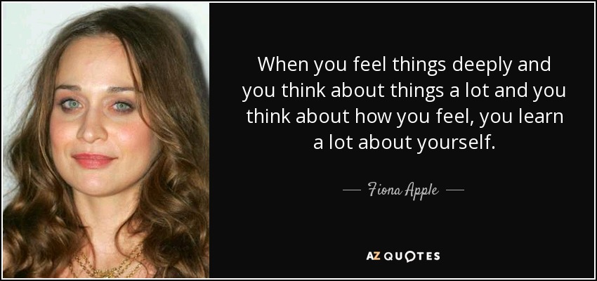 When you feel things deeply and you think about things a lot and you think about how you feel, you learn a lot about yourself. - Fiona Apple