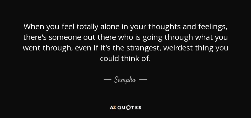 When you feel totally alone in your thoughts and feelings, there's someone out there who is going through what you went through, even if it's the strangest, weirdest thing you could think of. - Sampha