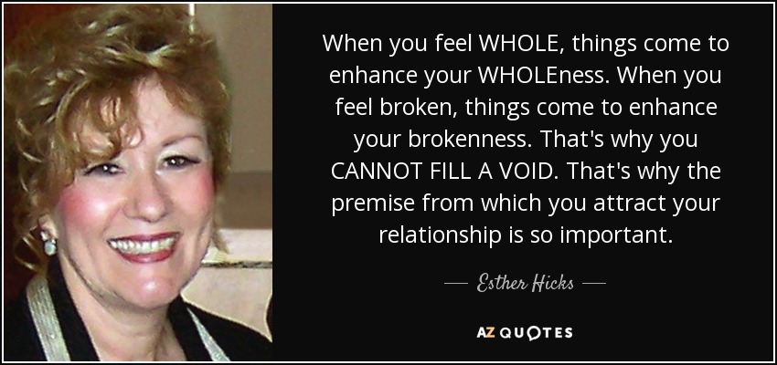 When you feel WHOLE, things come to enhance your WHOLEness. When you feel broken, things come to enhance your brokenness. That's why you CANNOT FILL A VOID. That's why the premise from which you attract your relationship is so important. - Esther Hicks