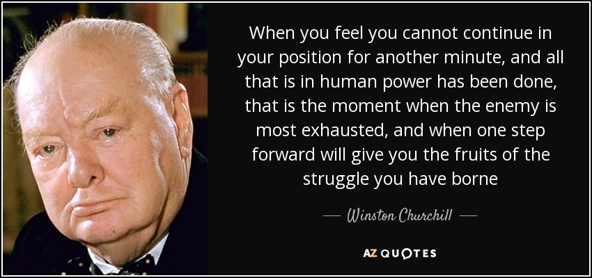 When you feel you cannot continue in your position for another minute, and all that is in human power has been done, that is the moment when the enemy is most exhausted, and when one step forward will give you the fruits of the struggle you have borne - Winston Churchill
