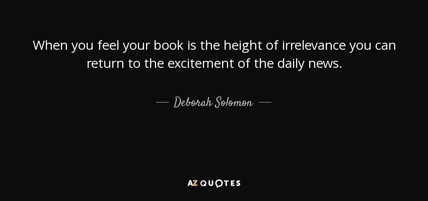 When you feel your book is the height of irrelevance you can return to the excitement of the daily news. - Deborah Solomon