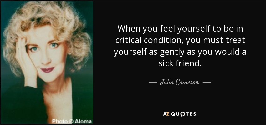 When you feel yourself to be in critical condition, you must treat yourself as gently as you would a sick friend. - Julia Cameron