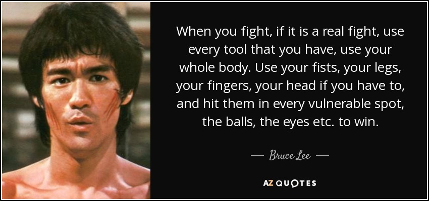 When you fight, if it is a real fight, use every tool that you have, use your whole body. Use your fists, your legs, your fingers, your head if you have to, and hit them in every vulnerable spot, the balls, the eyes etc. to win. - Bruce Lee