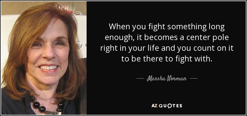 When you fight something long enough, it becomes a center pole right in your life and you count on it to be there to fight with. - Marsha Norman