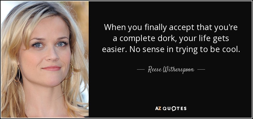 When you finally accept that you're a complete dork, your life gets easier. No sense in trying to be cool. - Reese Witherspoon