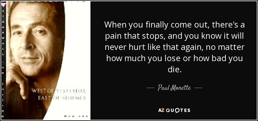 When you finally come out, there's a pain that stops, and you know it will never hurt like that again, no matter how much you lose or how bad you die. - Paul Monette