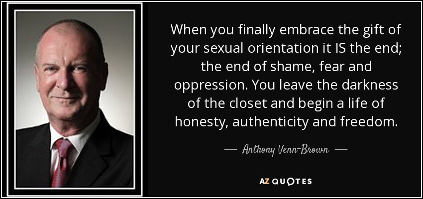 When you finally embrace the gift of your sexual orientation it IS the end; the end of shame, fear and oppression. You leave the darkness of the closet and begin a life of honesty, authenticity and freedom. - Anthony Venn-Brown
