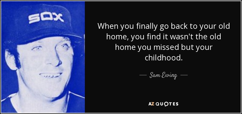 When you finally go back to your old home, you find it wasn't the old home you missed but your childhood. - Sam Ewing