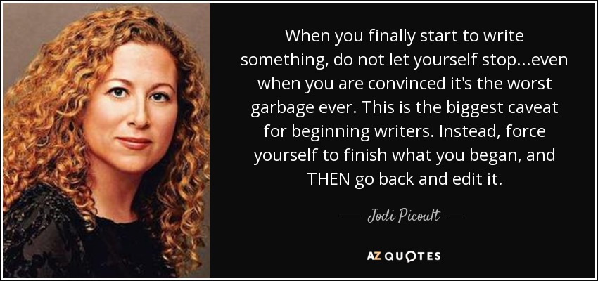 When you finally start to write something, do not let yourself stop...even when you are convinced it's the worst garbage ever. This is the biggest caveat for beginning writers. Instead, force yourself to finish what you began, and THEN go back and edit it. - Jodi Picoult