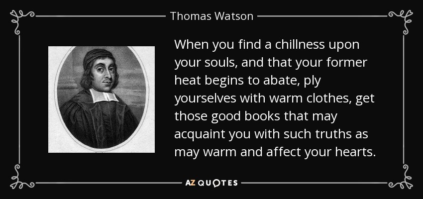 When you find a chillness upon your souls, and that your former heat begins to abate, ply yourselves with warm clothes, get those good books that may acquaint you with such truths as may warm and affect your hearts. - Thomas Watson