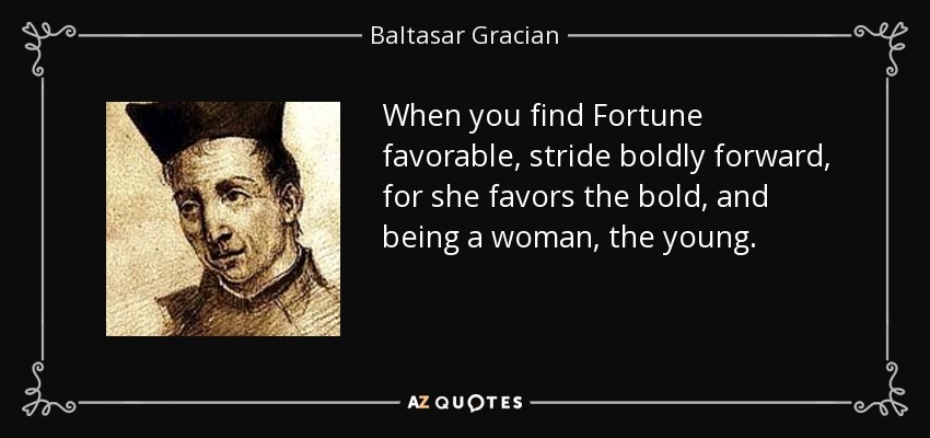 When you find Fortune favorable, stride boldly forward, for she favors the bold, and being a woman, the young. - Baltasar Gracian