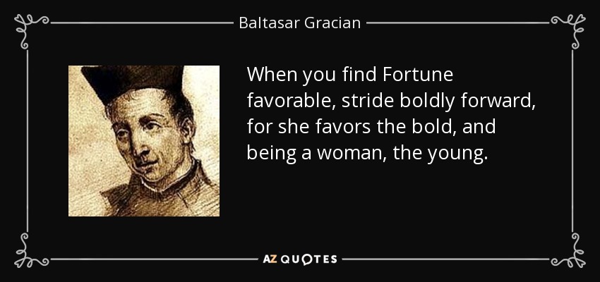 When you find Fortune favorable, stride boldly forward, for she favors the bold, and being a woman, the young. - Baltasar Gracian
