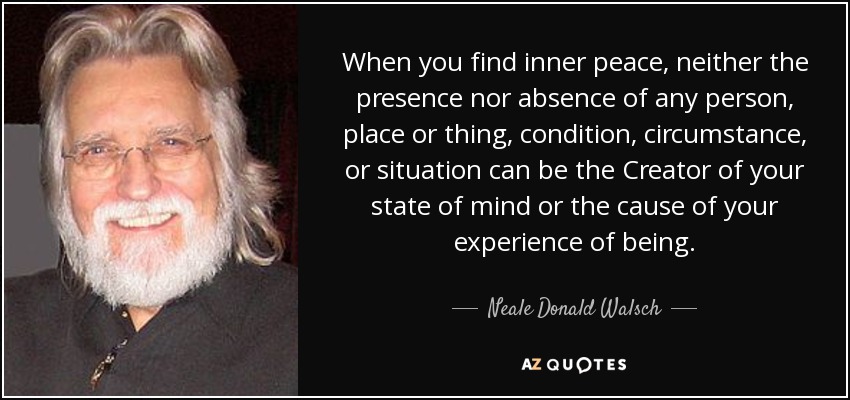 When you find inner peace, neither the presence nor absence of any person, place or thing, condition, circumstance, or situation can be the Creator of your state of mind or the cause of your experience of being. - Neale Donald Walsch