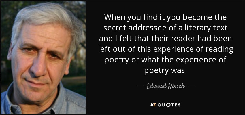 When you find it you become the secret addressee of a literary text and I felt that their reader had been left out of this experience of reading poetry or what the experience of poetry was. - Edward Hirsch